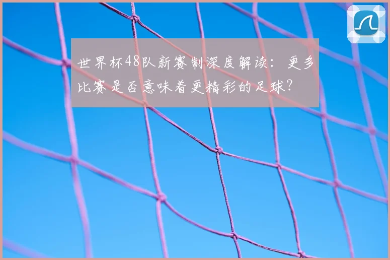 世界杯48队新赛制深度解读：更多比赛是否意味着更精彩的足球？