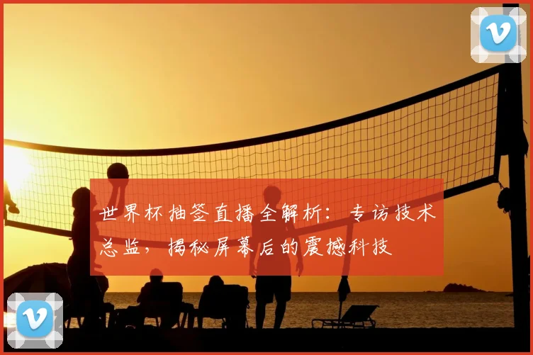 世界杯抽签直播全解析：专访技术总监，揭秘屏幕后的震撼科技