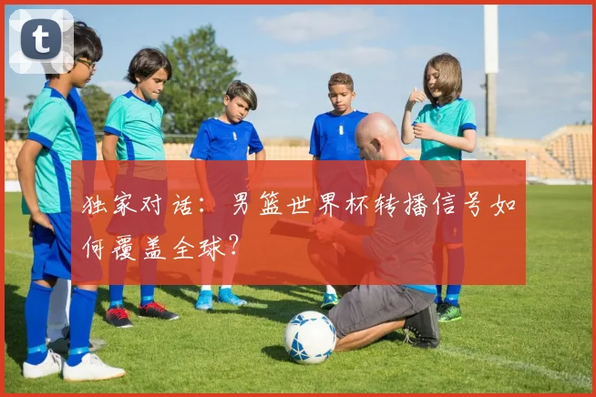 独家对话：男篮世界杯转播信号如何覆盖全球？
