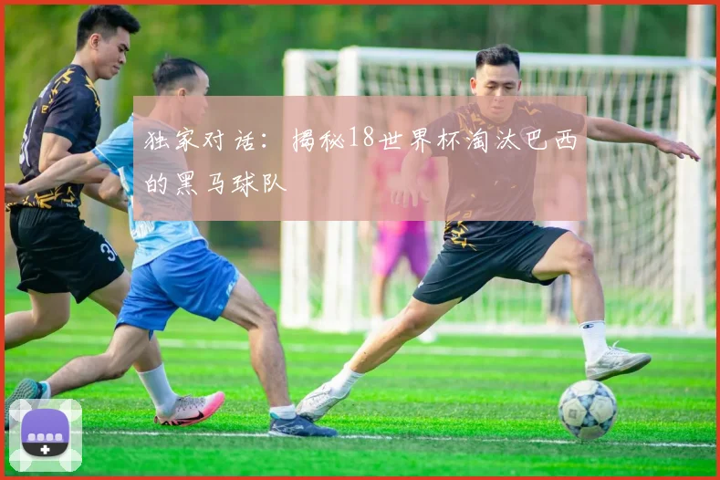独家对话：揭秘18世界杯淘汰巴西的黑马球队