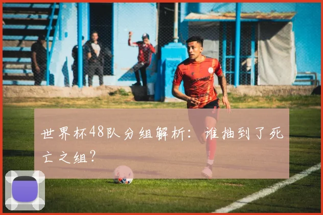 世界杯48队分组解析：谁抽到了死亡之组？