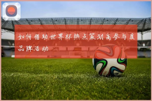 如何借助世界杯热点策划高参与度品牌活动