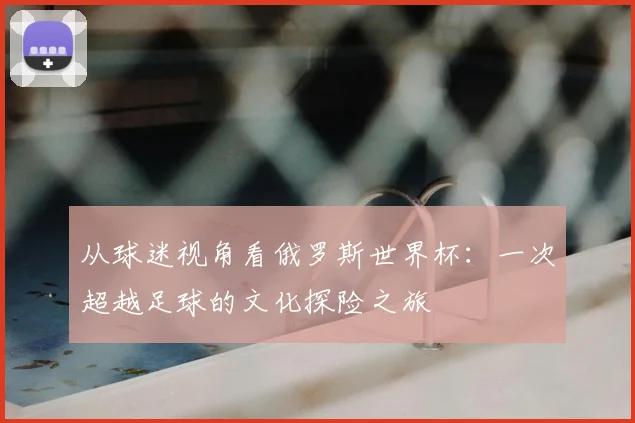 从球迷视角看俄罗斯世界杯：一次超越足球的文化探险之旅
