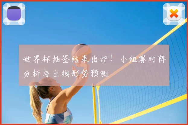 世界杯抽签结果出炉！小组赛对阵分析与出线形势预测