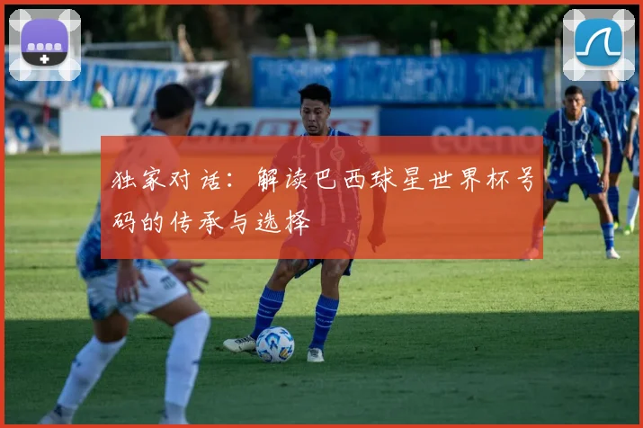 独家对话：解读巴西球星世界杯号码的传承与选择