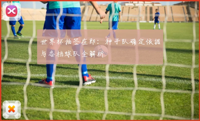 世界杯抽签在即：种子队确定依据与各档球队全解析