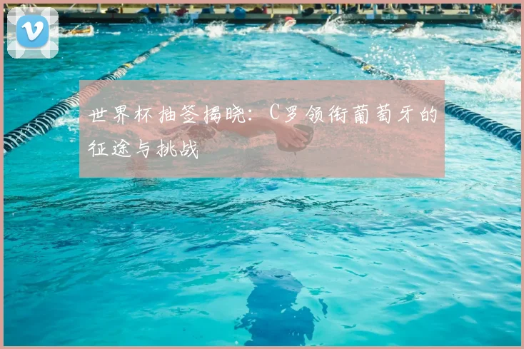 世界杯抽签揭晓：C罗领衔葡萄牙的征途与挑战