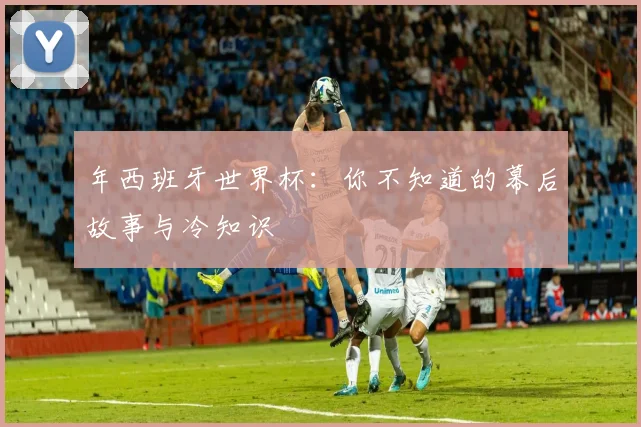 年西班牙世界杯：你不知道的幕后故事与冷知识
