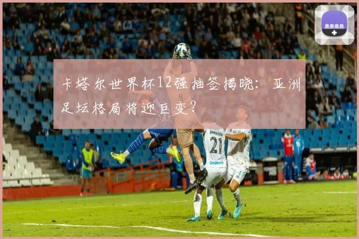 卡塔尔世界杯12强抽签揭晓：亚洲足坛格局将迎巨变？