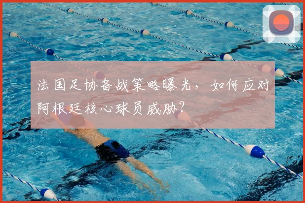 法国足协备战策略曝光,如何应对阿根廷核心球员威胁?