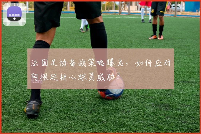 法国足协备战策略曝光，如何应对阿根廷核心球员威胁？
