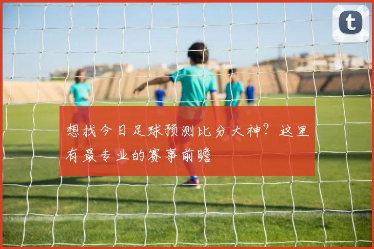想找今日足球预测比分大神？这里有最专业的赛事前瞻
