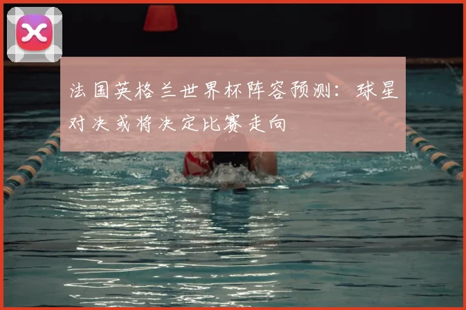 法国英格兰世界杯阵容预测:球星对决或将决定比赛走向