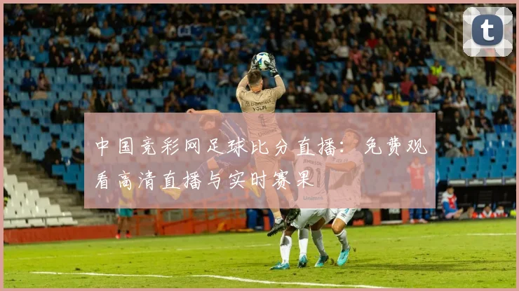中国竞彩网足球比分直播:免费观看高清直播与实时赛果
