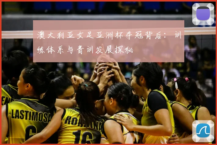 澳大利亚女足亚洲杯夺冠背后:训练体系与青训发展探秘